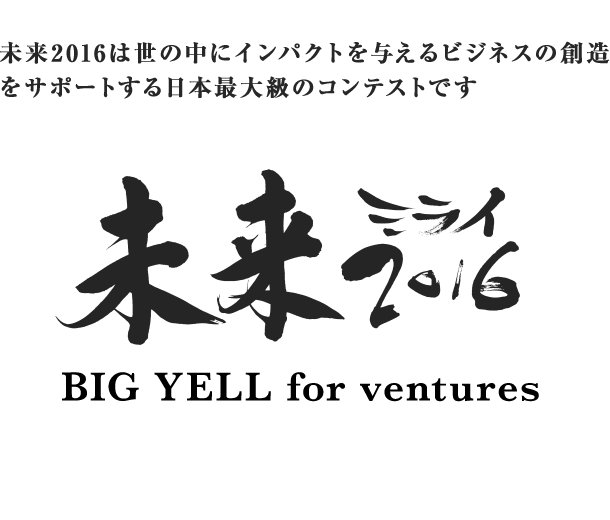 未来2016は世の中にインパクトを与える事業計画をサポートする日本最大級のコンテストです 未来2016 BIG YELL for ventures 開催期間：2015年10月中旬～11月下旬